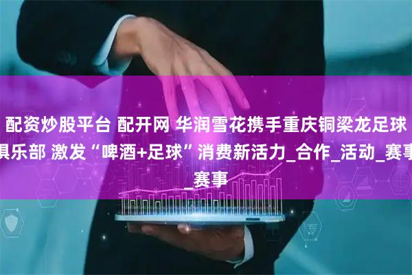 配资炒股平台 配开网 华润雪花携手重庆铜梁龙足球俱乐部 激发“啤酒+足球”消费新活力_合作_活动_赛事