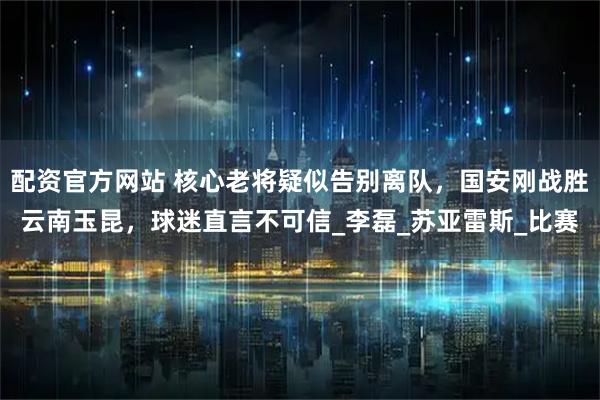 配资官方网站 核心老将疑似告别离队，国安刚战胜云南玉昆，球迷直言不可信_李磊_苏亚雷斯_比赛