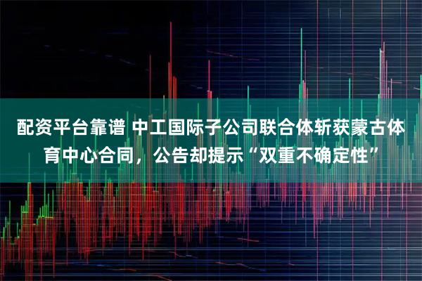 配资平台靠谱 中工国际子公司联合体斩获蒙古体育中心合同，公告却提示“双重不确定性”