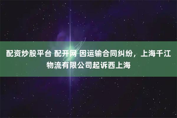 配资炒股平台 配开网 因运输合同纠纷，上海千江物流有限公司起诉西上海