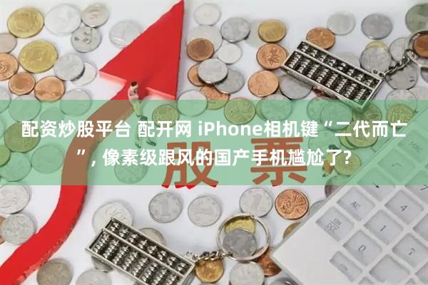 配资炒股平台 配开网 iPhone相机键“二代而亡”, 像素级跟风的国产手机尴尬了?