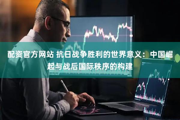 配资官方网站 抗日战争胜利的世界意义：中国崛起与战后国际秩序的构建