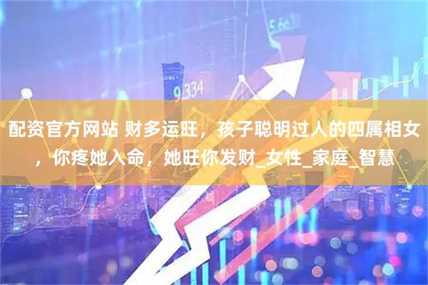 配资官方网站 财多运旺，孩子聪明过人的四属相女，你疼她入命，她旺你发财_女性_家庭_智慧