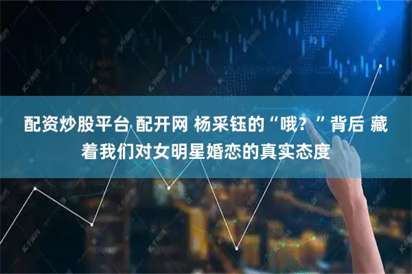 配资炒股平台 配开网 杨采钰的“哦？”背后 藏着我们对女明星婚恋的真实态度