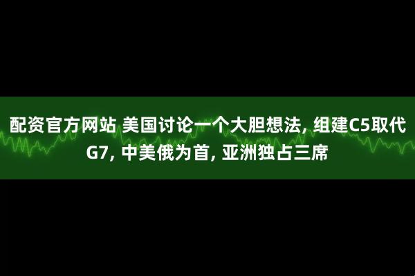 配资官方网站 美国讨论一个大胆想法, 组建C5取代G7, 中美俄为首, 亚洲独占三席