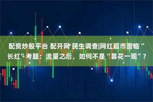 配资炒股平台 配开网 民生调查|网红超市面临“长红”考题：流量之后，如何不是“昙花一现”？