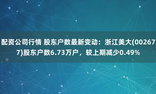 配资公司行情 股东户数最新变动：浙江美大(002677)股东户数6.73万户，较上期减少0.49%
