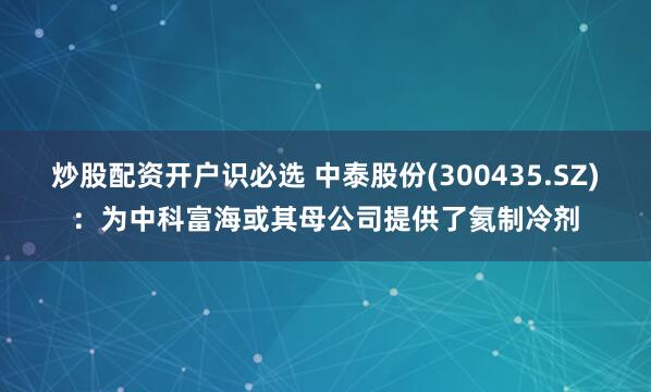 炒股配资开户识必选 中泰股份(300435.SZ)：为中科富海或其母公司提供了氦制冷剂