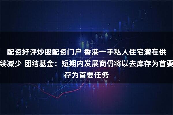配资好评炒股配资门户 香港一手私人住宅潜在供应持续减少 团结基金：短期内发展商仍将以去库存为首要任务