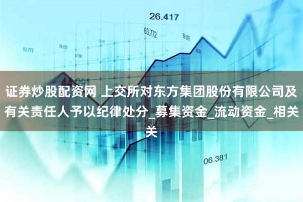 证券炒股配资网 上交所对东方集团股份有限公司及有关责任人予以纪律处分_募集资金_流动资金_相关