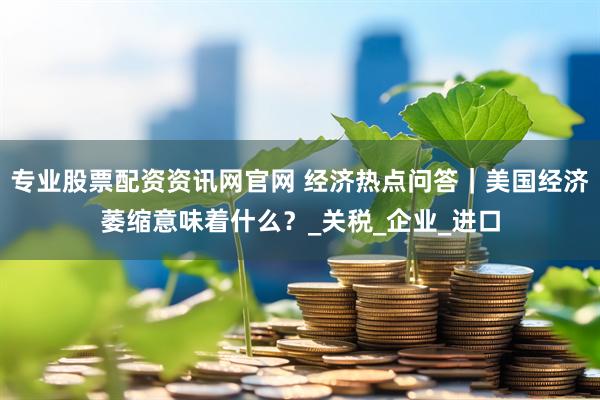 专业股票配资资讯网官网 经济热点问答｜美国经济萎缩意味着什么？_关税_企业_进口