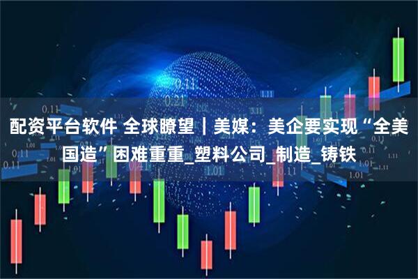 配资平台软件 全球瞭望｜美媒：美企要实现“全美国造”困难重重_塑料公司_制造_铸铁