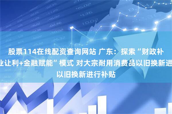 股票114在线配资查询网站 广东：探索“财政补贴+企业让利+金融赋能”模式 对大宗耐用消费品以旧换新进行补贴