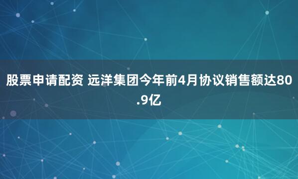 股票申请配资 远洋集团今年前4月协议销售额达80.9亿