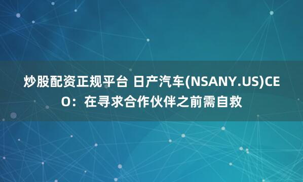 炒股配资正规平台 日产汽车(NSANY.US)CEO：在寻求合作伙伴之前需自救