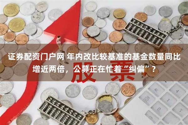证券配资门户网 年内改比较基准的基金数量同比增近两倍，公募正在忙着“纠偏”？