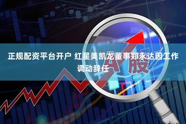 正规配资平台开户 红星美凯龙董事郑永达因工作调动辞任