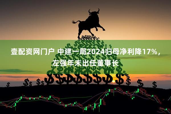 壹配资网门户 中建一局2024归母净利降17%，左强年末出任董事长