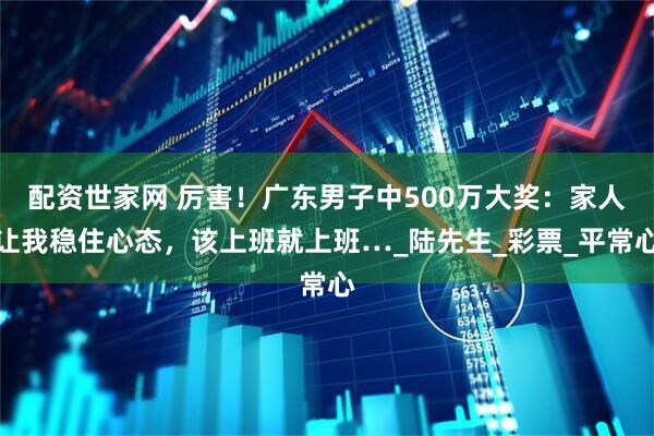 配资世家网 厉害！广东男子中500万大奖：家人让我稳住心态，该上班就上班…_陆先生_彩票_平常心