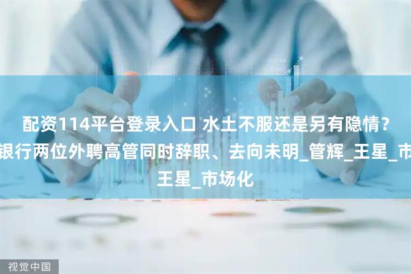 配资114平台登录入口 水土不服还是另有隐情？西安银行两位外聘高管同时辞职、去向未明_管辉_王星_市场化