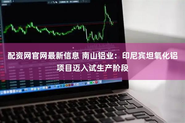 配资网官网最新信息 南山铝业：印尼宾坦氧化铝项目迈入试生产阶段