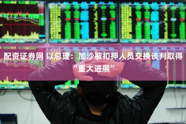 配资证券网 以总理：加沙被扣押人员交换谈判取得“重大进展”