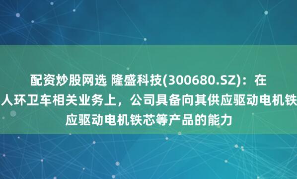 配资炒股网选 隆盛科技(300680.SZ)：在无人物流车、无人环卫车相关业务上，公司具备向其供应驱动电机铁芯等产品的能力