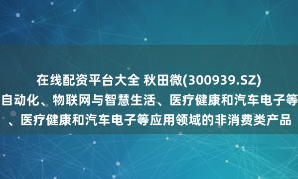 在线配资平台大全 秋田微(300939.SZ)：产品应用于工业控制及自动化、物联网与智慧生活、医疗健康和汽车电子等应用领域的非消费类产品