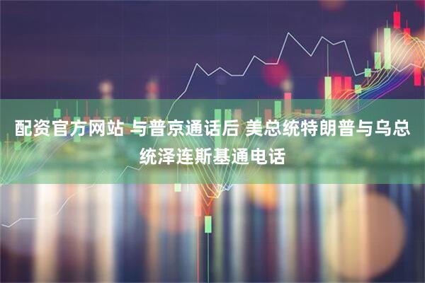 配资官方网站 与普京通话后 美总统特朗普与乌总统泽连斯基通电话