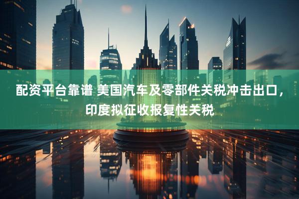 配资平台靠谱 美国汽车及零部件关税冲击出口，印度拟征收报复性关税