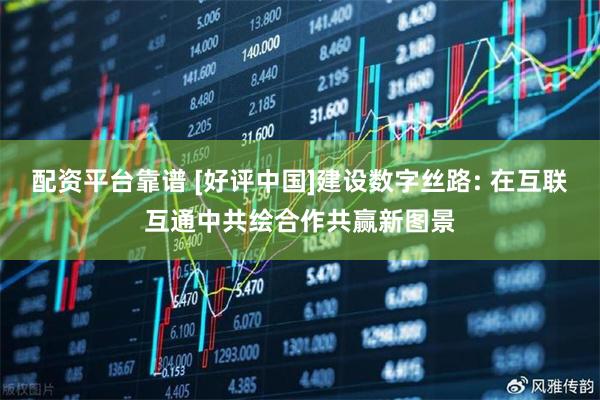 配资平台靠谱 [好评中国]建设数字丝路: 在互联互通中共绘合作共赢新图景