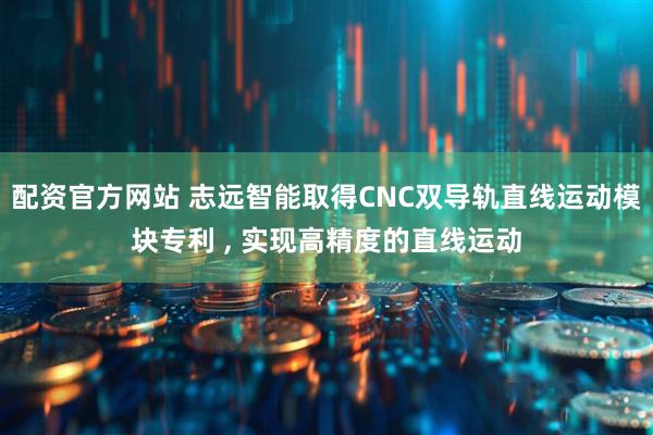 配资官方网站 志远智能取得CNC双导轨直线运动模块专利 , 实现高精度的直线运动