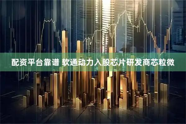 配资平台靠谱 软通动力入股芯片研发商芯粒微