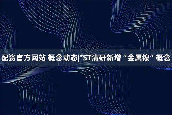配资官方网站 概念动态|*ST清研新增“金属镍”概念