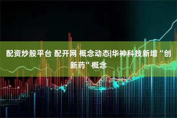 配资炒股平台 配开网 概念动态|华神科技新增“创新药”概念
