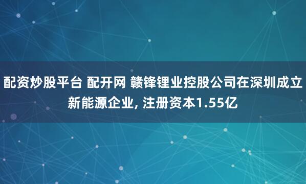 配资炒股平台 配开网 赣锋锂业控股公司在深圳成立新能源企业, 注册资本1.55亿