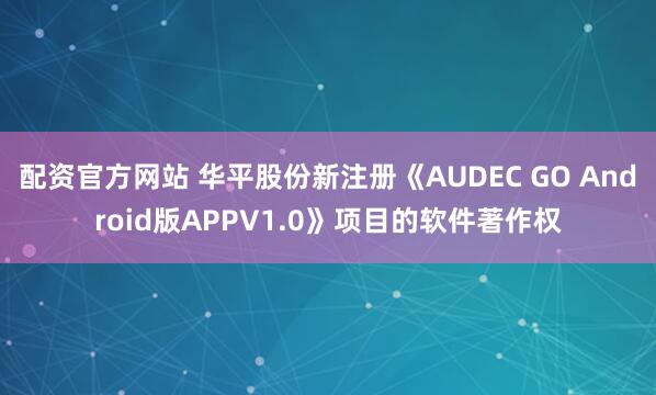 配资官方网站 华平股份新注册《AUDEC GO Android版APPV1.0》项目的软件著作权