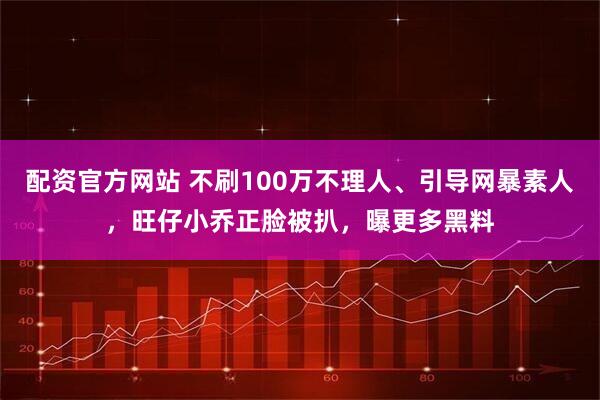 配资官方网站 不刷100万不理人、引导网暴素人，旺仔小乔正脸被扒，曝更多黑料
