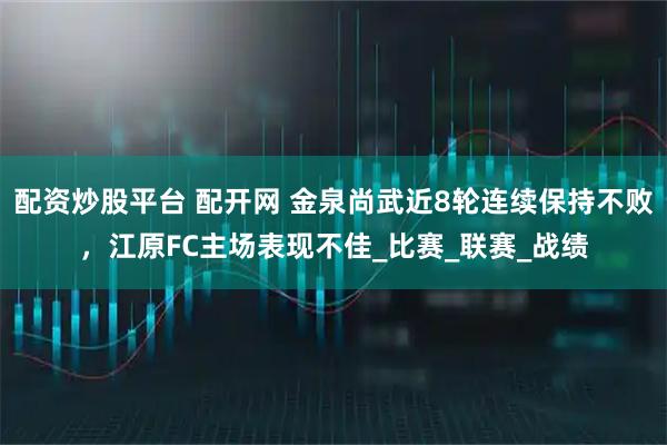 配资炒股平台 配开网 金泉尚武近8轮连续保持不败，江原FC主场表现不佳_比赛_联赛_战绩