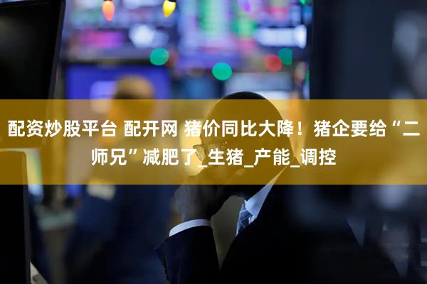 配资炒股平台 配开网 猪价同比大降！猪企要给“二师兄”减肥了_生猪_产能_调控