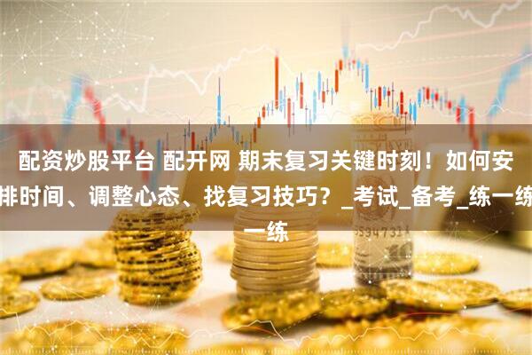 配资炒股平台 配开网 期末复习关键时刻！如何安排时间、调整心态、找复习技巧？_考试_备考_练一练