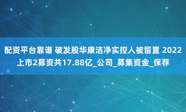 配资平台靠谱 破发股华康洁净实控人被留置 2022上市2募资共17.88亿_公司_募集资金_保荐