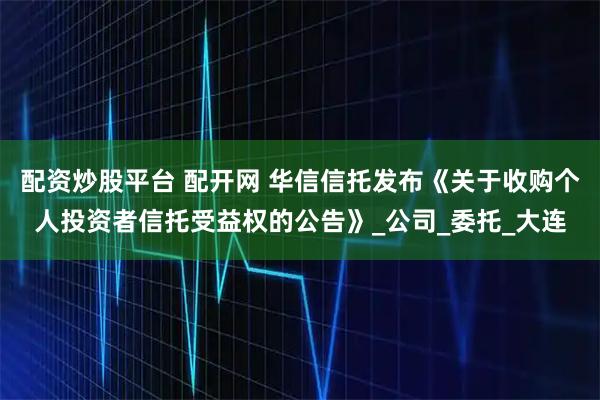 配资炒股平台 配开网 华信信托发布《关于收购个人投资者信托受益权的公告》_公司_委托_大连