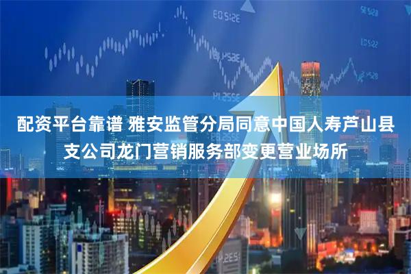 配资平台靠谱 雅安监管分局同意中国人寿芦山县支公司龙门营销服务部变更营业场所