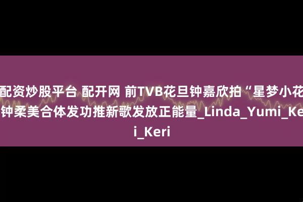 配资炒股平台 配开网 前TVB花旦钟嘉欣拍“星梦小花”钟柔美合体发功推新歌发放正能量_Linda_Yumi_Keri