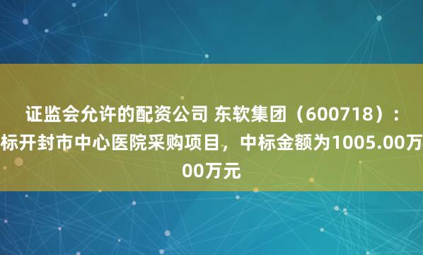 证监会允许的配资公司 东软集团（600718）：中标开封市中心医院采购项目，中标金额为1005.00万元