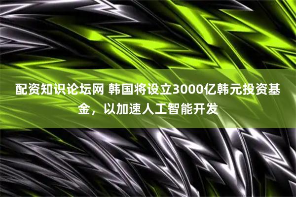配资知识论坛网 韩国将设立3000亿韩元投资基金，以加速人工智能开发