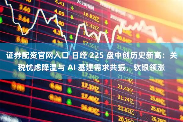 证券配资官网入口 日经 225 盘中创历史新高：关税忧虑降温与 AI 基建需求共振，软银领涨