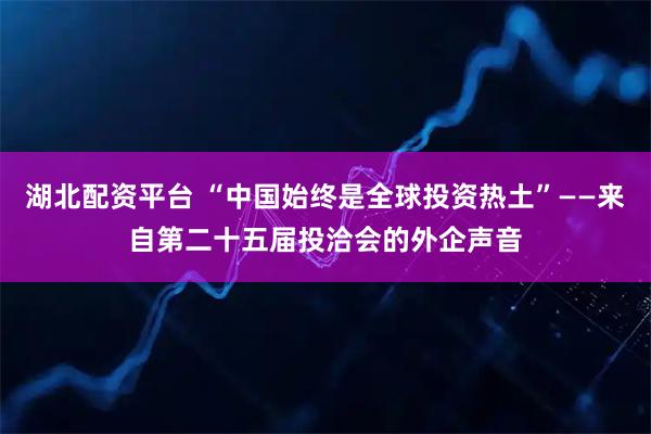 湖北配资平台 “中国始终是全球投资热土”——来自第二十五届投洽会的外企声音
