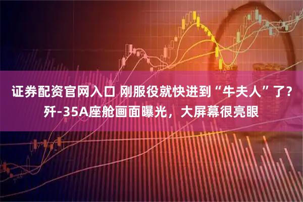 证券配资官网入口 刚服役就快进到“牛夫人”了？歼-35A座舱画面曝光，大屏幕很亮眼